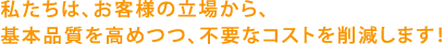 私たちは、お客様の立場から、基本品質を高めつつ、不要なコストを削減します！